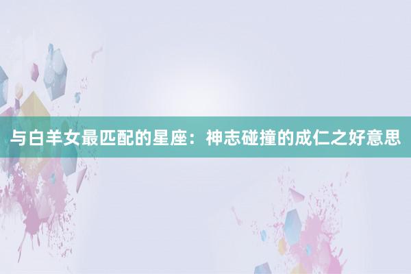 与白羊女最匹配的星座：神志碰撞的成仁之好意思